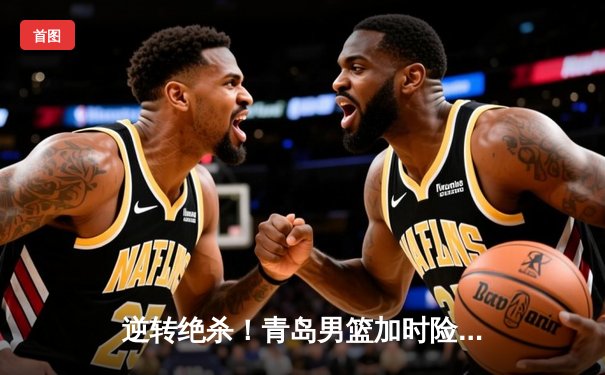 逆转绝杀！青岛男篮加时险胜浙江，杨瀚森关键封盖锁定胜局