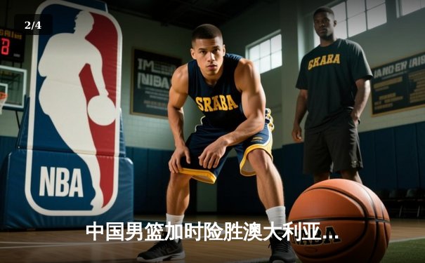 中国男篮加时险胜澳大利亚，周琦28+15主宰内线，赵睿关键三分锁定胜局 - 2