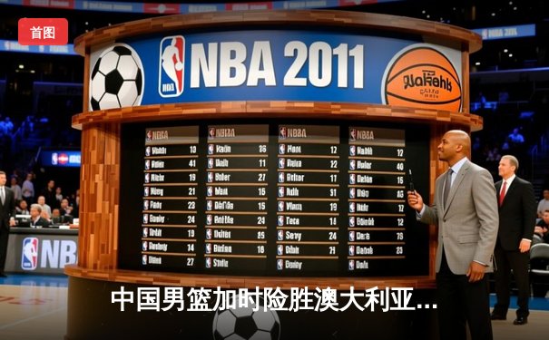 中国男篮加时险胜澳大利亚，周琦28+15主宰内线，赵睿关键三分锁定胜局