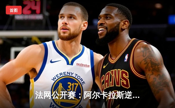 法网公开赛：阿尔卡拉斯逆转胜德约科维奇，新生代终破巨头垄断