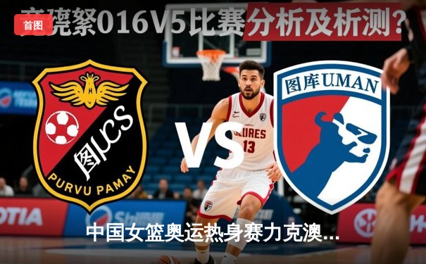 中国女篮奥运热身赛力克澳大利亚，李梦独砍28分率队逆转取胜