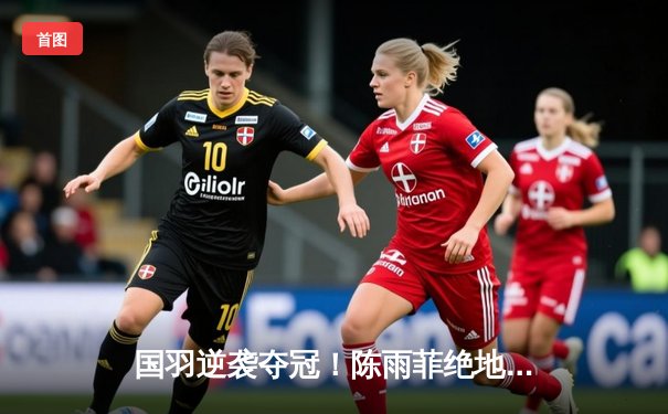 国羽逆袭夺冠！陈雨菲绝地反击助中国队3-2力克日本队重夺尤伯杯