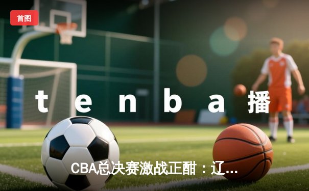 CBA总决赛激战正酣：辽宁队主场力克新疆，赵继伟砍下30分加冕关键先生