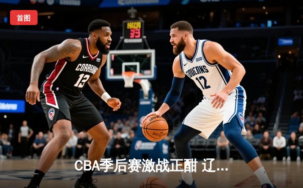 CBA季后赛激战正酣 辽宁本钢逆转广东宏远迎开门红