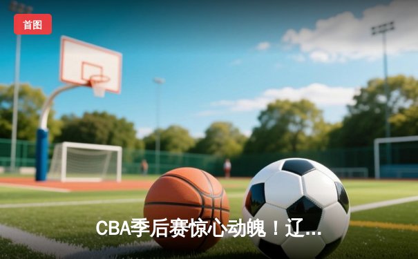 CBA季后赛惊心动魄！辽宁本钢加时险胜广东华南虎，赵继伟关键三分定乾坤