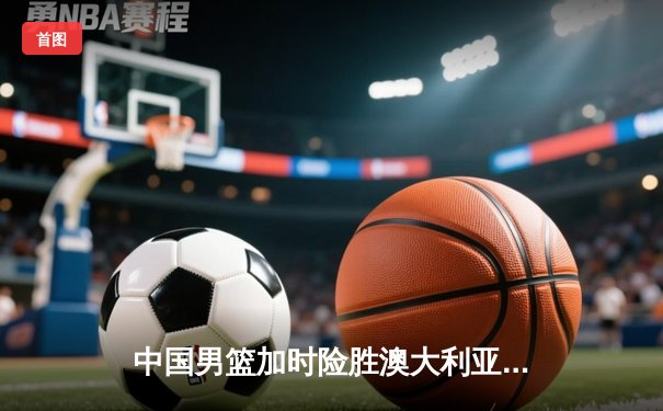 中国男篮加时险胜澳大利亚，周琦28+15制霸内线