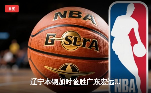 辽宁本钢加时险胜广东宏远，赵继伟33分导演惊天逆转
