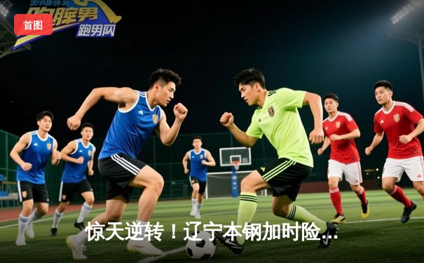 惊天逆转！辽宁本钢加时险胜广东华南虎，赵继伟狂砍35分主宰决胜时刻