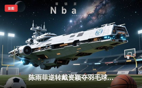 陈雨菲逆转戴资颖夺羽毛球亚锦赛冠军 决胜局连救3赛点展大心脏