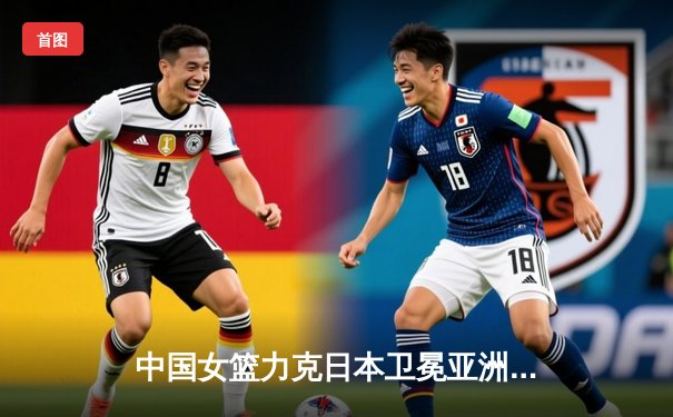 中国女篮力克日本卫冕亚洲杯 韩旭23+16统治内线 李梦关键三分定乾坤