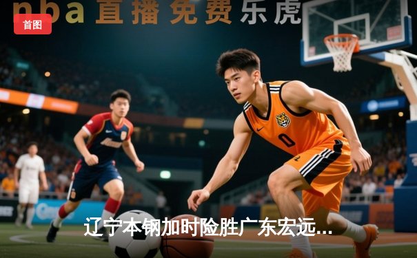 辽宁本钢加时险胜广东宏远，赵继伟33分导演惊天逆转