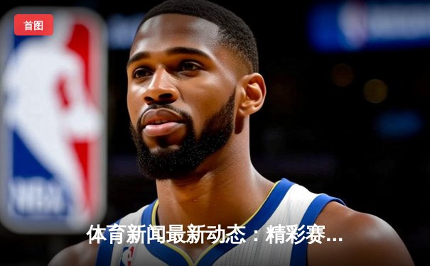 体育新闻最新动态：精彩赛事回顾