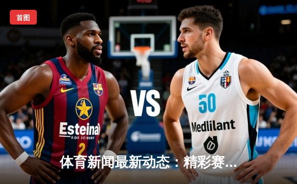 体育新闻最新动态：精彩赛事回顾